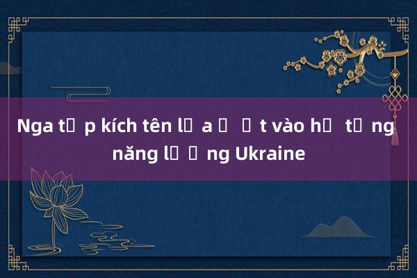 Nga tập kích tên lửa ồ ạt vào hạ tầng năng lượng Ukraine