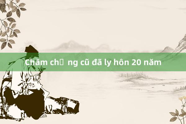 Chăm chồng cũ đã ly hôn 20 năm