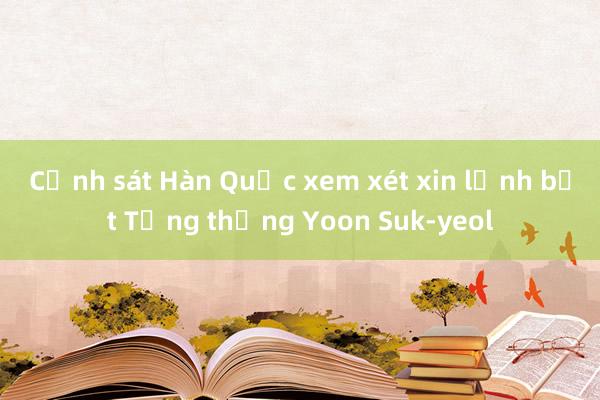 Cảnh sát Hàn Quốc xem xét xin lệnh bắt Tổng thống Yoon Suk-yeol