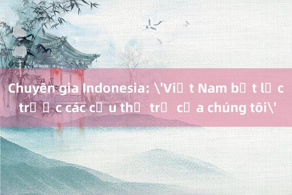 Chuyên gia Indonesia: 'Việt Nam bất lực trước các cầu thủ trẻ của chúng tôi'