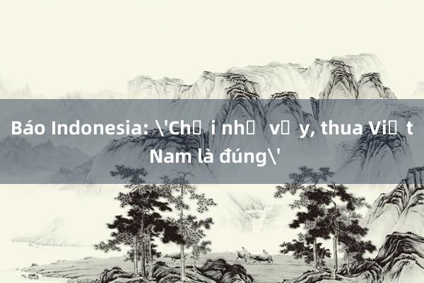 Báo Indonesia: 'Chơi như vậy， thua Việt Nam là đúng'