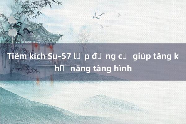 Tiêm kích Su-57 lắp động cơ giúp tăng khả năng tàng hình