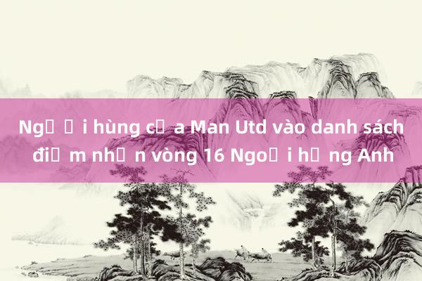 Người hùng của Man Utd vào danh sách điểm nhấn vòng 16 Ngoại hạng Anh