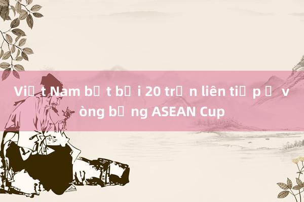 Việt Nam bất bại 20 trận liên tiếp ở vòng bảng ASEAN Cup