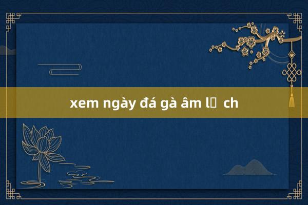 xem ngày đá gà âm lịch