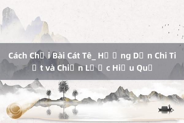 Cách Chơi Bài Cát Tê_ Hướng Dẫn Chi Tiết và Chiến Lược Hiệu Quả