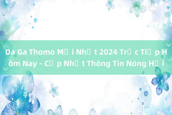 Da Ga Thomo Mới Nhất 2024 Trực Tiếp Hôm Nay - Cập Nhật Thông Tin Nóng Hổi