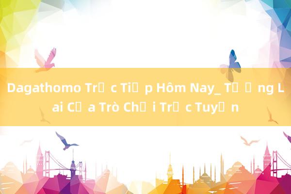 Dagathomo Trực Tiếp Hôm Nay_ Tương Lai Của Trò Chơi Trực Tuyến