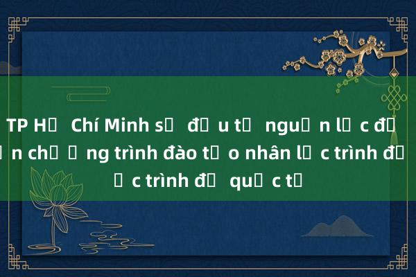 TP Hồ Chí Minh sẽ đầu tư nguồn lực để phát triển chương trình đào tạo nhân lực trình độ quốc tế