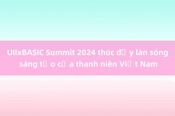 UIIxBASIC Summit 2024 thúc đẩy làn sóng sáng tạo của thanh niên Việt Nam