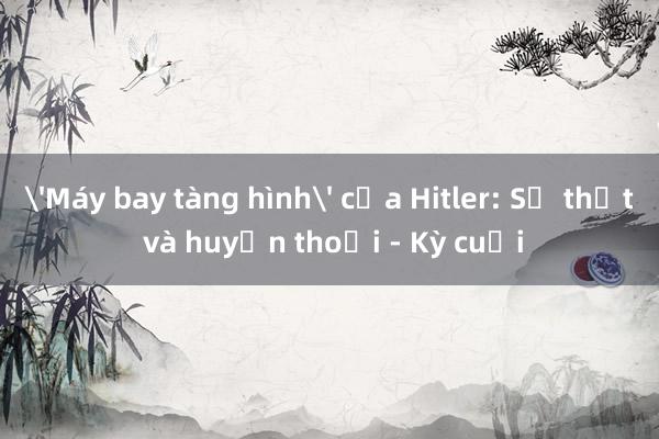 'Máy bay tàng hình' của Hitler: Sự thật và huyền thoại - Kỳ cuối