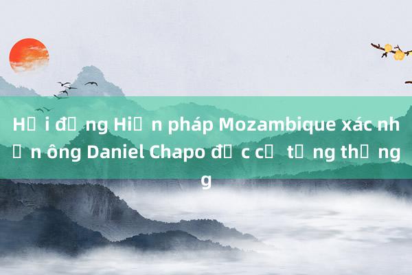 Hội đồng Hiến pháp Mozambique xác nhận ông Daniel Chapo đắc cử tổng thống