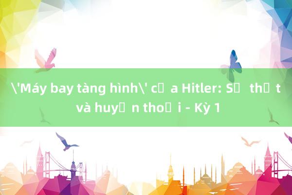 'Máy bay tàng hình' của Hitler: Sự thật và huyền thoại - Kỳ 1