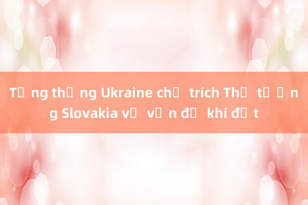 Tổng thống Ukraine chỉ trích Thủ tướng Slovakia về vấn đề khí đốt