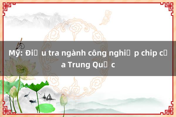 Mỹ: Điều tra ngành công nghiệp chip của Trung Quốc