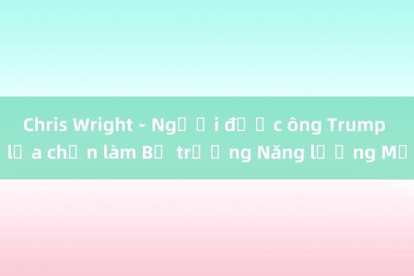 Chris Wright - Người được ông Trump lựa chọn làm Bộ trưởng Năng lượng Mỹ