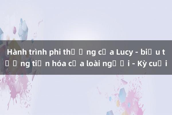 Hành trình phi thường của Lucy - biểu tượng tiến hóa của loài người - Kỳ cuối