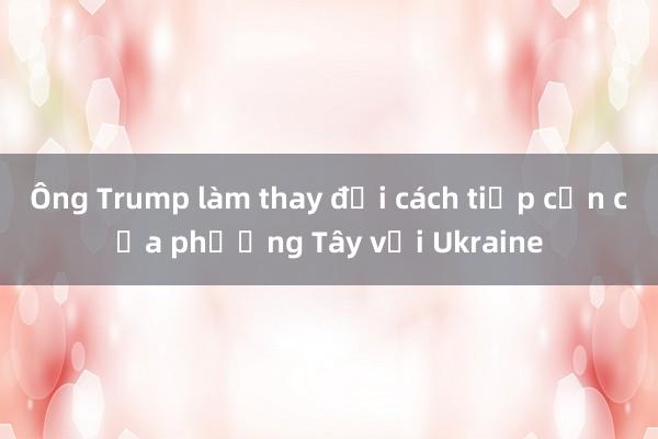 Ông Trump làm thay đổi cách tiếp cận của phương Tây với Ukraine