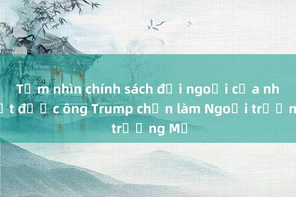 Tầm nhìn chính sách đối ngoại của nhân vật được ông Trump chọn làm Ngoại trưởng Mỹ