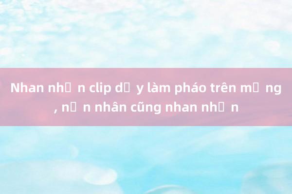 Nhan nhản clip dạy làm pháo trên mạng， nạn nhân cũng nhan nhản