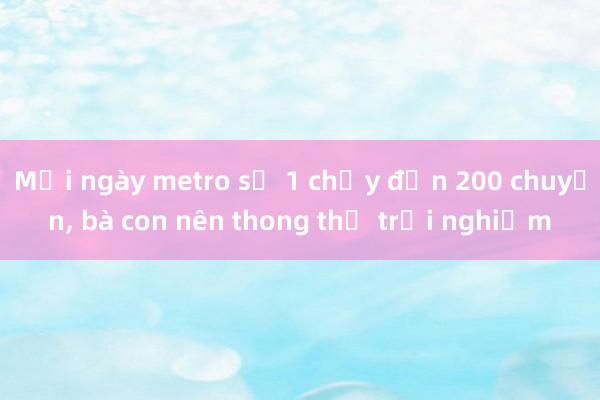 Mỗi ngày metro số 1 chạy đến 200 chuyến, bà con nên thong thả trải nghiệm