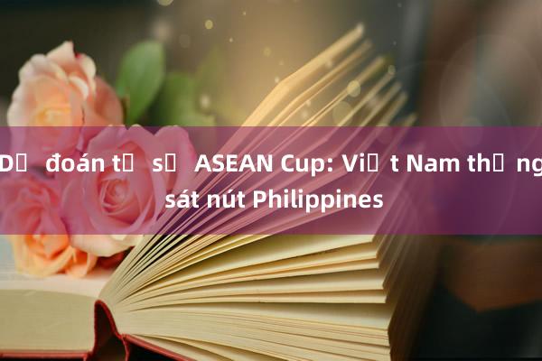 Dự đoán tỉ số ASEAN Cup: Việt Nam thắng sát nút Philippines