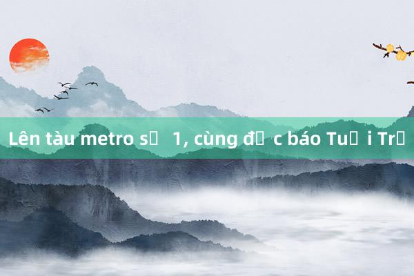 Lên tàu metro số 1， cùng đọc báo Tuổi Trẻ