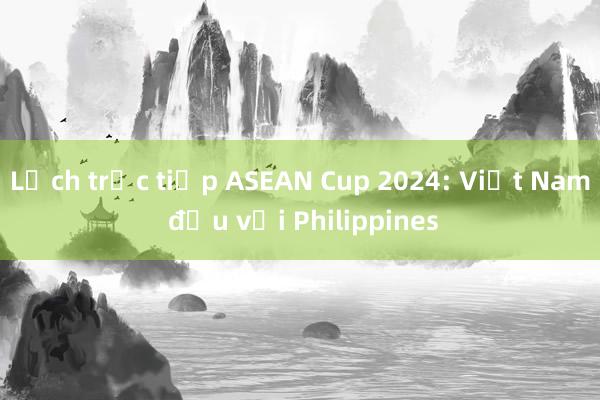 Lịch trực tiếp ASEAN Cup 2024: Việt Nam đấu với Philippines