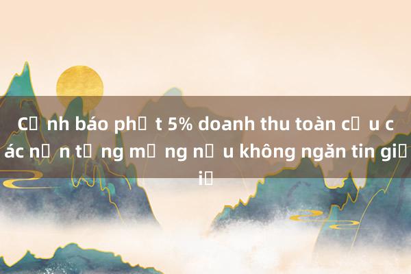 Cảnh báo phạt 5% doanh thu toàn cầu các nền tảng mạng nếu không ngăn tin giả