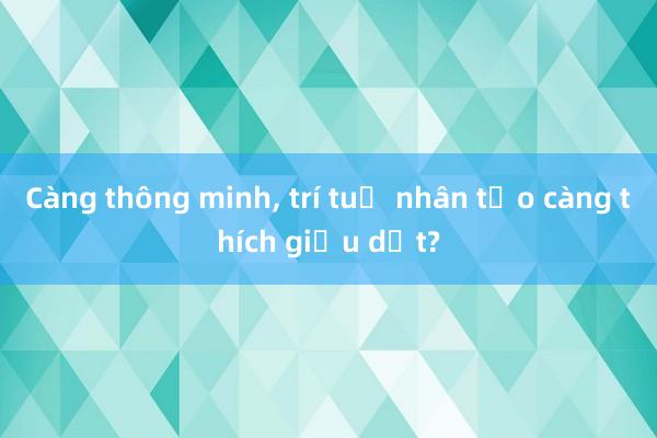 Càng thông minh， trí tuệ nhân tạo càng thích giấu dốt?