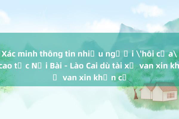 Xác minh thông tin nhiều người 'hôi của' trên cao tốc Nội Bài - Lào Cai dù tài xế van xin khản cổ