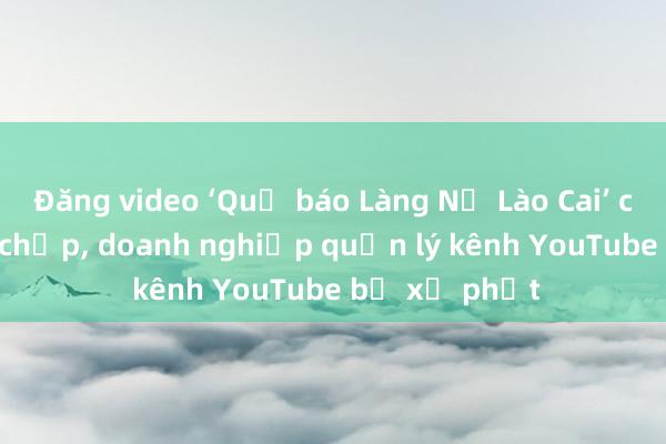 Đăng video ‘Quả báo Làng Nủ Lào Cai’ câu view bất chấp， doanh nghiệp quản lý kênh YouTube bị xử phạt