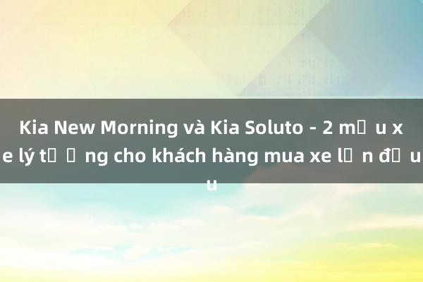 Kia New Morning và Kia Soluto - 2 mẫu xe lý tưởng cho khách hàng mua xe lần đầu