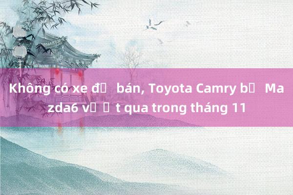 Không có xe để bán， Toyota Camry bị Mazda6 vượt qua trong tháng 11