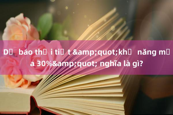 Dự báo thời tiết &quot;khả năng mưa 30%&quot; nghĩa là gì?