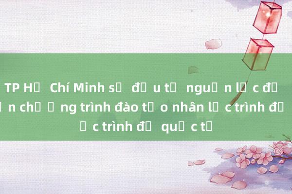 TP Hồ Chí Minh sẽ đầu tư nguồn lực để phát triển chương trình đào tạo nhân lực trình độ quốc tế