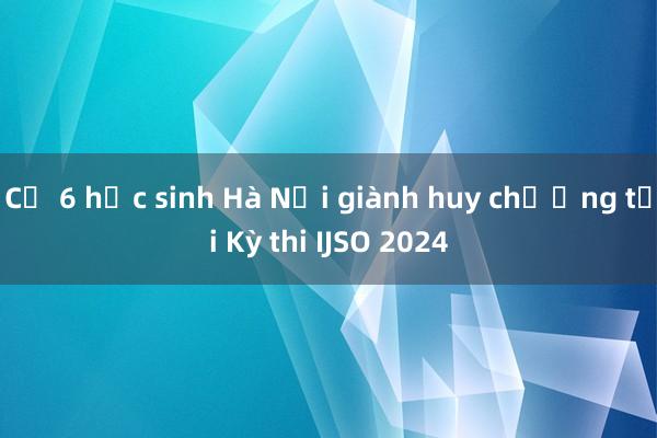 Cả 6 học sinh Hà Nội giành huy chương tại Kỳ thi IJSO 2024