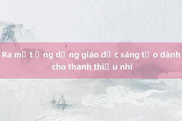 Ra mắt ứng dụng giáo dục sáng tạo dành cho thanh thiếu nhi