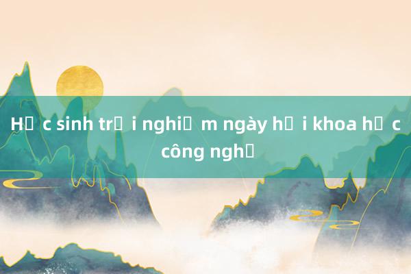 Học sinh trải nghiệm ngày hội khoa học công nghệ