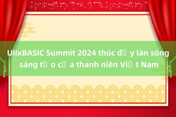 UIIxBASIC Summit 2024 thúc đẩy làn sóng sáng tạo của thanh niên Việt Nam