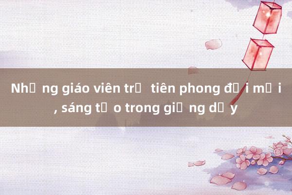 Những giáo viên trẻ tiên phong đổi mới, sáng tạo trong giảng dạy