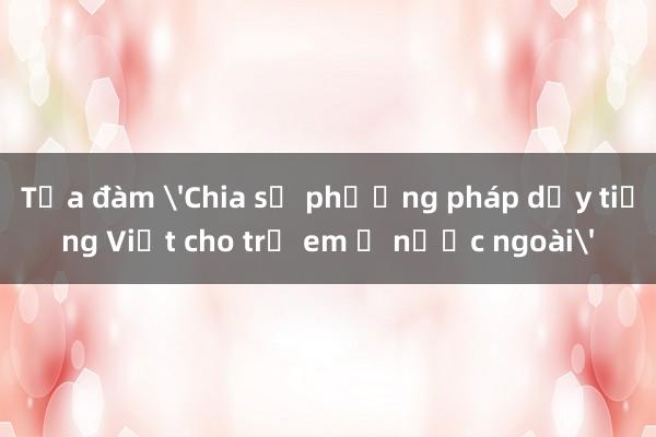 Tọa đàm 'Chia sẻ phương pháp dạy tiếng Việt cho trẻ em ở nước ngoài'