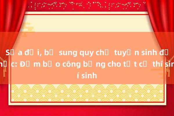 Sửa đổi, bổ sung quy chế tuyển sinh đại học: Đảm bảo công bằng cho tất cả thí sinh