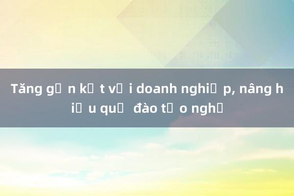 Tăng gắn kết với doanh nghiệp, nâng hiệu quả đào tạo nghề