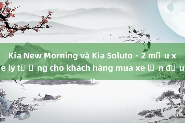 Kia New Morning và Kia Soluto - 2 mẫu xe lý tưởng cho khách hàng mua xe lần đầu