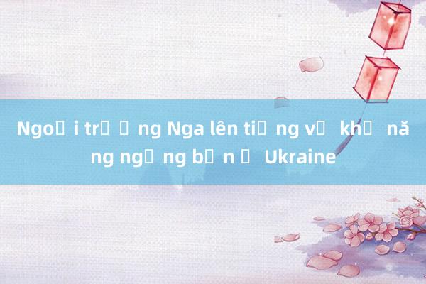 Ngoại trưởng Nga lên tiếng về khả năng ngừng bắn ở Ukraine