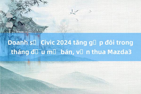 Doanh số Civic 2024 tăng gấp đôi trong tháng đầu mở bán, vẫn thua Mazda3