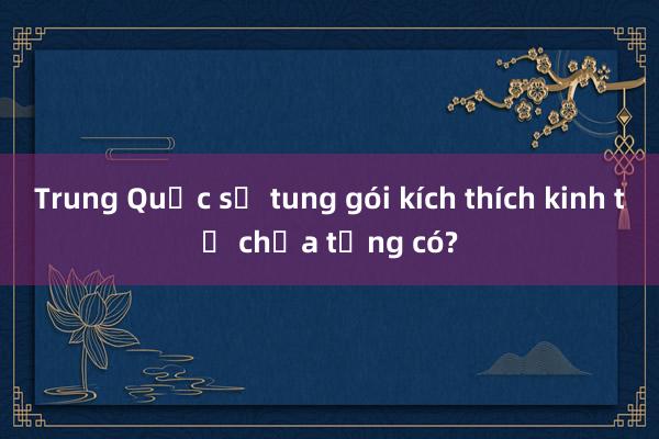 Trung Quốc sẽ tung gói kích thích kinh tế chưa từng có?