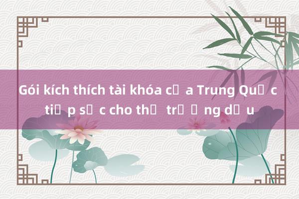 Gói kích thích tài khóa của Trung Quốc tiếp sức cho thị trường dầu