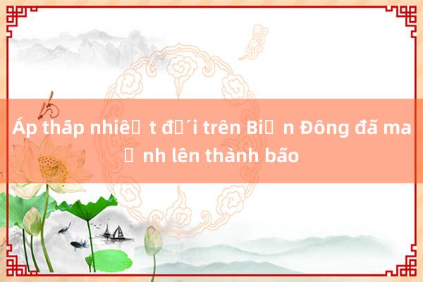 Áp thấp nhiệt đới trên Biển Đông đã mạnh lên thành bão